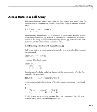 Access Data in a Cell Array
Access Data in a Cell Array
This example shows how to read and write data to and from a cell array. To
run the code in this example, create a 2-by-3 cell array of text and numeric
data:
C = {'one', 'two', 'three';
1, 2, 3};
There are two ways to refer to the elements of a cell array. Enclose indices
in smooth parentheses, (), to refer to sets of cells—for example, to define a
subset of the array. Enclose indices in curly braces, {}, to refer to the text,
numbers, or other data within individual cells.
Cell Indexing with Smooth Parentheses, ()
Cell array indices in smooth parentheses refer to sets of cells. For example,
the command
upperLeft = C(1:2,1:2)
creates a 2-by-2 cell array:
upperLeft =
'one' 'two'
[ 1] [ 2]
Update sets of cells by replacing them with the same number of cells. For
example, the statement
C(1,1:3) = {'first','second','third'}
replaces the cells in the first row of C with an equivalent-sized (1-by-3) cell
array:
C =
'first' 'second' 'third'
[ 1] [ 2] [ 3]
If cells in your array contain numeric data, you can convert the cells to a
numeric array using the cell2mat function:
10-5
 