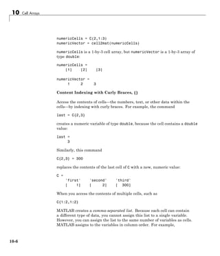 10 Cell Arrays
numericCells = C(2,1:3)
numericVector = cell2mat(numericCells)
numericCells is a 1-by-3 cell array, but numericVector is a 1-by-3 array of
type double:
numericCells =
[1] [2] [3]
numericVector =
1 2 3
Content Indexing with Curly Braces, {}
Access the contents of cells—the numbers, text, or other data within the
cells—by indexing with curly braces. For example, the command
last = C{2,3}
creates a numeric variable of type double, because the cell contains a double
value:
last =
3
Similarly, this command
C{2,3} = 300
replaces the contents of the last cell of C with a new, numeric value:
C =
'first' 'second' 'third'
[ 1] [ 2] [ 300]
When you access the contents of multiple cells, such as
C{1:2,1:2}
MATLAB creates a comma-separated list. Because each cell can contain
a different type of data, you cannot assign this list to a single variable.
However, you can assign the list to the same number of variables as cells.
MATLAB assigns to the variables in column order. For example,
10-6
 