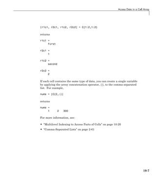 Access Data in a Cell Array
[r1c1, r2c1, r1c2, r2c2] = C{1:2,1:2}
returns
r1c1 =
first
r2c1 =
1
r1c2 =
second
r2c2 =
2
If each cell contains the same type of data, you can create a single variable
by applying the array concatenation operator, [], to the comma-separated
list. For example,
nums = [C{2,:}]
returns
nums =
1 2 300
For more information, see:
• “Multilevel Indexing to Access Parts of Cells” on page 10-20
• “Comma-Separated Lists” on page 2-61
10-7
 