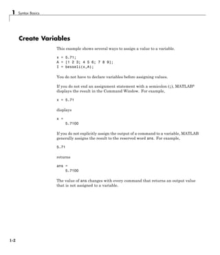 1 Syntax Basics
Create Variables
This example shows several ways to assign a value to a variable.
x = 5.71;
A = [1 2 3; 4 5 6; 7 8 9];
I = besseli(x,A);
You do not have to declare variables before assigning values.
If you do not end an assignment statement with a semicolon (;), MATLAB®
displays the result in the Command Window. For example,
x = 5.71
displays
x =
5.7100
If you do not explicitly assign the output of a command to a variable, MATLAB
generally assigns the result to the reserved word ans. For example,
5.71
returns
ans =
5.7100
The value of ans changes with every command that returns an output value
that is not assigned to a variable.
1-2
 