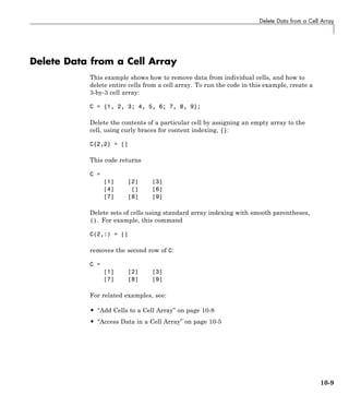 Delete Data from a Cell Array
Delete Data from a Cell Array
This example shows how to remove data from individual cells, and how to
delete entire cells from a cell array. To run the code in this example, create a
3-by-3 cell array:
C = {1, 2, 3; 4, 5, 6; 7, 8, 9};
Delete the contents of a particular cell by assigning an empty array to the
cell, using curly braces for content indexing, {}:
C{2,2} = []
This code returns
C =
[1] [2] [3]
[4] [] [6]
[7] [8] [9]
Delete sets of cells using standard array indexing with smooth parentheses,
(). For example, this command
C(2,:) = []
removes the second row of C:
C =
[1] [2] [3]
[7] [8] [9]
For related examples, see:
• “Add Cells to a Cell Array” on page 10-8
• “Access Data in a Cell Array” on page 10-5
10-9
 