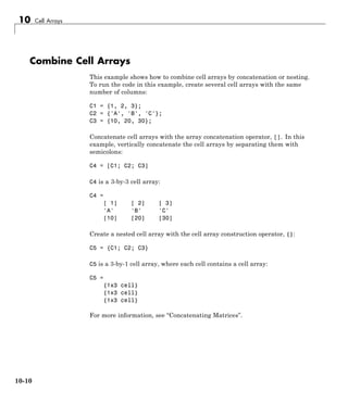 10 Cell Arrays
Combine Cell Arrays
This example shows how to combine cell arrays by concatenation or nesting.
To run the code in this example, create several cell arrays with the same
number of columns:
C1 = {1, 2, 3};
C2 = {'A', 'B', 'C'};
C3 = {10, 20, 30};
Concatenate cell arrays with the array concatenation operator, []. In this
example, vertically concatenate the cell arrays by separating them with
semicolons:
C4 = [C1; C2; C3]
C4 is a 3-by-3 cell array:
C4 =
[ 1] [ 2] [ 3]
'A' 'B' 'C'
[10] [20] [30]
Create a nested cell array with the cell array construction operator, {}:
C5 = {C1; C2; C3}
C5 is a 3-by-1 cell array, where each cell contains a cell array:
C5 =
{1x3 cell}
{1x3 cell}
{1x3 cell}
For more information, see “Concatenating Matrices”.
10-10
 