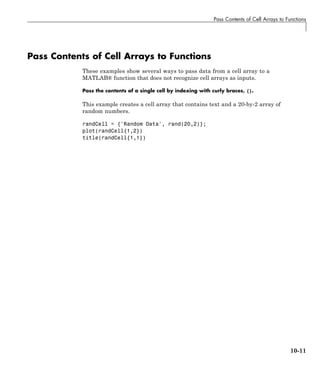 Pass Contents of Cell Arrays to Functions
Pass Contents of Cell Arrays to Functions
These examples show several ways to pass data from a cell array to a
MATLAB® function that does not recognize cell arrays as inputs.
Pass the contents of a single cell by indexing with curly braces, {}.
This example creates a cell array that contains text and a 20-by-2 array of
random numbers.
randCell = {'Random Data', rand(20,2)};
plot(randCell{1,2})
title(randCell{1,1})
10-11
 