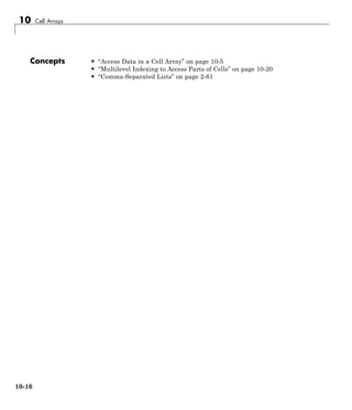 10 Cell Arrays
Concepts • “Access Data in a Cell Array” on page 10-5
• “Multilevel Indexing to Access Parts of Cells” on page 10-20
• “Comma-Separated Lists” on page 2-61
10-16
 
