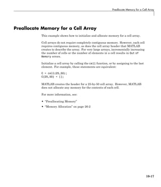 Preallocate Memory for a Cell Array
Preallocate Memory for a Cell Array
This example shows how to initialize and allocate memory for a cell array.
Cell arrays do not require completely contiguous memory. However, each cell
requires contiguous memory, as does the cell array header that MATLAB
creates to describe the array. For very large arrays, incrementally increasing
the number of cells or the number of elements in a cell results in Out of
Memory errors.
Initialize a cell array by calling the cell function, or by assigning to the last
element. For example, these statements are equivalent:
C = cell(25,50);
C{25,50} = [];
MATLAB creates the header for a 25-by-50 cell array. However, MATLAB
does not allocate any memory for the contents of each cell.
For more information, see:
• “Preallocating Memory”
• “Memory Allocation” on page 26-2
10-17
 