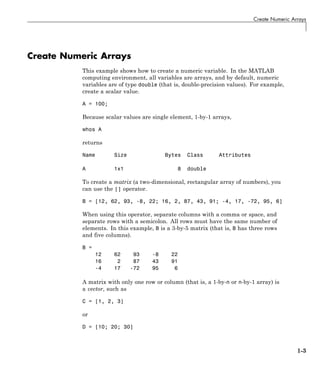 Create Numeric Arrays
Create Numeric Arrays
This example shows how to create a numeric variable. In the MATLAB
computing environment, all variables are arrays, and by default, numeric
variables are of type double (that is, double-precision values). For example,
create a scalar value.
A = 100;
Because scalar values are single element, 1-by-1 arrays,
whos A
returns
Name Size Bytes Class Attributes
A 1x1 8 double
To create a matrix (a two-dimensional, rectangular array of numbers), you
can use the [] operator.
B = [12, 62, 93, -8, 22; 16, 2, 87, 43, 91; -4, 17, -72, 95, 6]
When using this operator, separate columns with a comma or space, and
separate rows with a semicolon. All rows must have the same number of
elements. In this example, B is a 3-by-5 matrix (that is, B has three rows
and five columns).
B =
12 62 93 -8 22
16 2 87 43 91
-4 17 -72 95 6
A matrix with only one row or column (that is, a 1-by-n or n-by-1 array) is
a vector, such as
C = [1, 2, 3]
or
D = [10; 20; 30]
1-3
 
