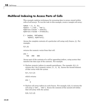 10 Cell Arrays
Multilevel Indexing to Access Parts of Cells
This example explains techniques for accessing data in arrays stored within
cells of cell arrays. To run the code in this example, create a sample cell array:
myNum = [1, 2, 3];
myCell = {'one', 'two'};
myStruct.Field1 = ones(3);
myStruct.Field2 = 5*ones(5);
C = {myNum, 100*myNum;
myCell, myStruct};
Access the complete contents of a particular cell using curly braces, {}. For
example,
C{1,2}
returns the numeric vector from that cell:
ans =
100 200 300
Access part of the contents of a cell by appending indices, using syntax that
matches the data type of the contents. For example:
• Enclose numeric indices in smooth parentheses. For example, C{1,1}
returns the 1-by-3 numeric vector, [1, 2, 3]. Access the second element
of that vector with the syntax
C{1,1}(1,2)
which returns
ans =
2
• Enclose cell array indices in curly braces. For example, C{2,1} returns the
cell array {'one', 'two'}. Access the contents of the second cell within
that cell array with the syntax
C{2,1}{1,2}
10-20
 