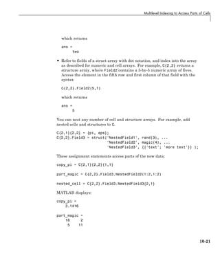 Multilevel Indexing to Access Parts of Cells
which returns
ans =
two
• Refer to fields of a struct array with dot notation, and index into the array
as described for numeric and cell arrays. For example, C{2,2} returns a
structure array, where Field2 contains a 5-by-5 numeric array of fives.
Access the element in the fifth row and first column of that field with the
syntax
C{2,2}.Field2(5,1)
which returns
ans =
5
You can nest any number of cell and structure arrays. For example, add
nested cells and structures to C.
C{2,1}{2,2} = {pi, eps};
C{2,2}.Field3 = struct('NestedField1', rand(3), ...
'NestedField2', magic(4), ...
'NestedField3', {{'text'; 'more text'}} );
These assignment statements access parts of the new data:
copy_pi = C{2,1}{2,2}{1,1}
part_magic = C{2,2}.Field3.NestedField2(1:2,1:2)
nested_cell = C{2,2}.Field3.NestedField3{2,1}
MATLAB displays:
copy_pi =
3.1416
part_magic =
16 2
5 11
10-21
 