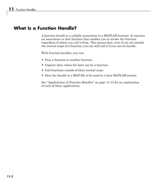 11 Function Handles
What Is a Function Handle?
A function handle is a callable association to a MATLAB function. It contains
an association to that function that enables you to invoke the function
regardless of where you call it from. This means that, even if you are outside
the normal scope of a function, you can still call it if you use its handle.
With function handles, you can:
• Pass a function to another function
• Capture data values for later use by a function
• Call functions outside of their normal scope
• Save the handle in a MAT-file to be used in a later MATLAB session
See “Applications of Function Handles” on page 11-13 for an explanation
of each of these applications.
11-2
 