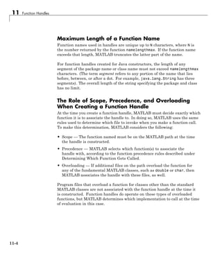 11 Function Handles
Maximum Length of a Function Name
Function names used in handles are unique up to N characters, where N is
the number returned by the function namelengthmax. If the function name
exceeds that length, MATLAB truncates the latter part of the name.
For function handles created for Java constructors, the length of any
segment of the package name or class name must not exceed namelengthmax
characters. (The term segment refers to any portion of the name that lies
before, between, or after a dot. For example, java.lang.String has three
segments). The overall length of the string specifying the package and class
has no limit.
The Role of Scope, Precedence, and Overloading
When Creating a Function Handle
At the time you create a function handle, MATLAB must decide exactly which
function it is to associate the handle to. In doing so, MATLAB uses the same
rules used to determine which file to invoke when you make a function call.
To make this determination, MATLAB considers the following:
• Scope — The function named must be on the MATLAB path at the time
the handle is constructed.
• Precedence — MATLAB selects which function(s) to associate the
handle with, according to the function precedence rules described under
Determining Which Function Gets Called.
• Overloading — If additional files on the path overload the function for
any of the fundamental MATLAB classes, such as double or char, then
MATLAB associates the handle with these files, as well.
Program files that overload a function for classes other than the standard
MATLAB classes are not associated with the function handle at the time it
is constructed. Function handles do operate on these types of overloaded
functions, but MATLAB determines which implementation to call at the time
of evaluation in this case.
11-4
 