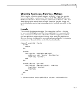 Creating a Function Handle
Obtaining Permissions from Class Methods
When creating a function handle inside a method of a class, the function
is resolved using the permissions of that method. When MATLAB invokes
the function handle, it does so using the permissions of the class. This gives
MATLAB the same access as the location where the function handle was
created, including access to private and protected methods accessible to that
class.
Example
This example defines two methods. One, updateObj, defines a listener
for an event called Update, and the other , callbackfcn, responds to this
event whenever it should occur. The latter function is a private function
and thus would not normally be within the scope of the notify function.
However, because @callbackfcn is actually a function handle, it retains the
permissions of the context that created the function handle:
classdef updateObj < handle
events
Update
end
methods
function obj = updateObj(varargin)
addlistener(obj, 'Update', @callbackfcn);
notify(obj, 'Update');
end
end
methods (Access = private)
function obj = callbackfcn(obj, varargin)
disp('Object Updated')
disp(obj);
end
end
end
To run this function, invoke updateObj at the MATLAB command line.
11-5
 