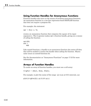 11 Function Handles
Using Function Handles for Anonymous Functions
Function handles also serve as the means of invoking anonymous functions.
An anonymous function is a one-line expression-based MATLAB function
that does not require a program file.
For example, the statement
sqr = @(x) x.^2;
creates an anonymous function that computes the square of its input
argument x. The @ operator makes sqr a function handle, giving you a means
of calling the function:
sqr(20)
ans =
400
Like nested functions, a handle to an anonymous function also stores all data
that will be needed to resolve the handle when calling the function. Shares
same issues as nested functions do.
See the documentation on “Anonymous Functions” on page 17-23 for more
information.
Arrays of Function Handles
To create an array of function handles, you must use a cell array:
trigFun = {@sin, @cos, @tan};
For example, to plot the cosine of the range -pi to pi at 0.01 intervals, use
plot(trigFun{2}(-pi:0.01:pi))
11-6
 