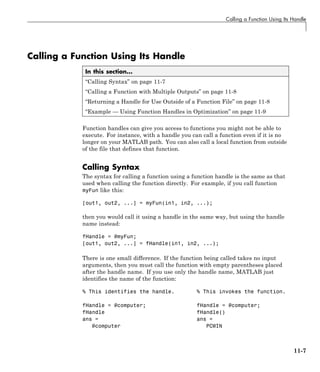 Calling a Function Using Its Handle
Calling a Function Using Its Handle
In this section...
“Calling Syntax” on page 11-7
“Calling a Function with Multiple Outputs” on page 11-8
“Returning a Handle for Use Outside of a Function File” on page 11-8
“Example — Using Function Handles in Optimization” on page 11-9
Function handles can give you access to functions you might not be able to
execute. For instance, with a handle you can call a function even if it is no
longer on your MATLAB path. You can also call a local function from outside
of the file that defines that function.
Calling Syntax
The syntax for calling a function using a function handle is the same as that
used when calling the function directly. For example, if you call function
myFun like this:
[out1, out2, ...] = myFun(in1, in2, ...);
then you would call it using a handle in the same way, but using the handle
name instead:
fHandle = @myFun;
[out1, out2, ...] = fHandle(in1, in2, ...);
There is one small difference. If the function being called takes no input
arguments, then you must call the function with empty parentheses placed
after the handle name. If you use only the handle name, MATLAB just
identifies the name of the function:
% This identifies the handle. % This invokes the function.
fHandle = @computer; fHandle = @computer;
fHandle fHandle()
ans = ans =
@computer PCWIN
11-7
 