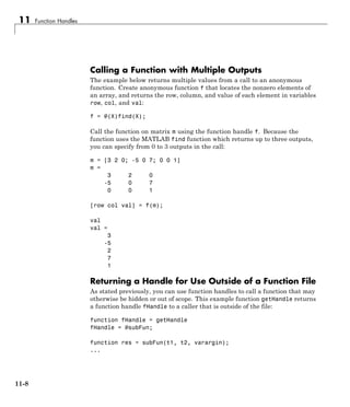 11 Function Handles
Calling a Function with Multiple Outputs
The example below returns multiple values from a call to an anonymous
function. Create anonymous function f that locates the nonzero elements of
an array, and returns the row, column, and value of each element in variables
row, col, and val:
f = @(X)find(X);
Call the function on matrix m using the function handle f. Because the
function uses the MATLAB find function which returns up to three outputs,
you can specify from 0 to 3 outputs in the call:
m = [3 2 0; -5 0 7; 0 0 1]
m =
3 2 0
-5 0 7
0 0 1
[row col val] = f(m);
val
val =
3
-5
2
7
1
Returning a Handle for Use Outside of a Function File
As stated previously, you can use function handles to call a function that may
otherwise be hidden or out of scope. This example function getHandle returns
a function handle fHandle to a caller that is outside of the file:
function fHandle = getHandle
fHandle = @subFun;
function res = subFun(t1, t2, varargin);
...
11-8
 