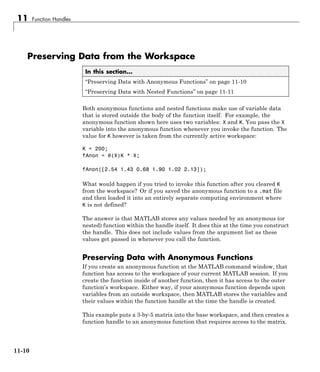 11 Function Handles
Preserving Data from the Workspace
In this section...
“Preserving Data with Anonymous Functions” on page 11-10
“Preserving Data with Nested Functions” on page 11-11
Both anonymous functions and nested functions make use of variable data
that is stored outside the body of the function itself. For example, the
anonymous function shown here uses two variables: X and K. You pass the X
variable into the anonymous function whenever you invoke the function. The
value for K however is taken from the currently active workspace:
K = 200;
fAnon = @(X)K * X;
fAnon([2.54 1.43 0.68 1.90 1.02 2.13]);
What would happen if you tried to invoke this function after you cleared K
from the workspace? Or if you saved the anonymous function to a .mat file
and then loaded it into an entirely separate computing environment where
K is not defined?
The answer is that MATLAB stores any values needed by an anonymous (or
nested) function within the handle itself. It does this at the time you construct
the handle. This does not include values from the argument list as these
values get passed in whenever you call the function.
Preserving Data with Anonymous Functions
If you create an anonymous function at the MATLAB command window, that
function has access to the workspace of your current MATLAB session. If you
create the function inside of another function, then it has access to the outer
function’s workspace. Either way, if your anonymous function depends upon
variables from an outside workspace, then MATLAB stores the variables and
their values within the function handle at the time the handle is created.
This example puts a 3-by-5 matrix into the base workspace, and then creates a
function handle to an anonymous function that requires access to the matrix.
11-10
 