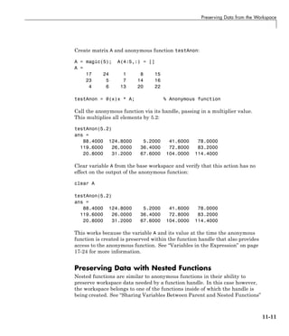 Preserving Data from the Workspace
Create matrix A and anonymous function testAnon:
A = magic(5); A(4:5,:) = []
A =
17 24 1 8 15
23 5 7 14 16
4 6 13 20 22
testAnon = @(x)x * A; % Anonymous function
Call the anonymous function via its handle, passing in a multiplier value.
This multiplies all elements by 5.2:
testAnon(5.2)
ans =
88.4000 124.8000 5.2000 41.6000 78.0000
119.6000 26.0000 36.4000 72.8000 83.2000
20.8000 31.2000 67.6000 104.0000 114.4000
Clear variable A from the base workspace and verify that this action has no
effect on the output of the anonymous function:
clear A
testAnon(5.2)
ans =
88.4000 124.8000 5.2000 41.6000 78.0000
119.6000 26.0000 36.4000 72.8000 83.2000
20.8000 31.2000 67.6000 104.0000 114.4000
This works because the variable A and its value at the time the anonymous
function is created is preserved within the function handle that also provides
access to the anonymous function. See “Variables in the Expression” on page
17-24 for more information.
Preserving Data with Nested Functions
Nested functions are similar to anonymous functions in their ability to
preserve workspace data needed by a function handle. In this case however,
the workspace belongs to one of the functions inside of which the handle is
being created. See “Sharing Variables Between Parent and Nested Functions”
11-11
 