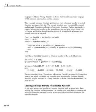 11 Function Handles
on page 17-33 and “Using Handles to Store Function Parameters” on page
17-35 for more information on this subject.
This example shows a function getHandles that returns a handle to nested
function getApproxVal_V4. The nested function uses two variables, const
and adjust, from the workspace of the outer function. Calling getHandles
creates a function handle to the nested function and also stores these two
variables within that handle so that they will be available whenever the
nested function is invoked:
function handle = getHandles(adjust)
const = 16.3;
handle = @getApproxVal_V4;
function vOut = getApproxVal_V4(vectIn)
vOut = ((vectIn+adjust)*const) + ((vectIn-adjust)*const);
end
end
Call the getHandles function to obtain a handle to the nested function:
adjustVal = 0.023;
getApproxValue = getHandles(adjustVal);
getApproxValue([0.67 -0.09 1.01 0.33 -0.14 -0.23])
ans =
21.8420 -2.9340 32.9260 10.7580 -4.5640 -7.4980
The documentation on “Examining a Function Handle” on page 11-20 explains
how to see which variables are stored within a particular function handle.
Another helpful resource is “Using Handles to Store Function Parameters” on
page 17-35.
Loading a Saved Handle to a Nested Function
If you save a function handle to a nested function and, at some later date,
modify the function and then reload the handle, you may observe unexpected
behavior from the restored handle. when you invoke the function from the
reloaded handle.
11-12
 
