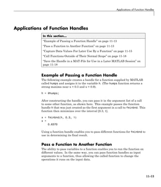 Applications of Function Handles
Applications of Function Handles
In this section...
“Example of Passing a Function Handle” on page 11-13
“Pass a Function to Another Function” on page 11-13
“Capture Data Values For Later Use By a Function” on page 11-15
“Call Functions Outside of Their Normal Scope” on page 11-18
“Save the Handle in a MAT-File for Use in a Later MATLAB Session” on
page 11-18
Example of Passing a Function Handle
The following example creates a handle for a function supplied by MATLAB
called humps and assigns it to the variable h. (The humps function returns a
strong maxima near x = 0.3 and x = 0.9).
h = @humps;
After constructing the handle, you can pass it in the argument list of a call
to some other function, as shown here. This example passes the function
handle h that was just created as the first argument in a call to fminbnd. This
function then minimizes over the interval [0.3, 1].
x = fminbnd(h, 0.3, 1)
x =
0.6370
Using a function handle enables you to pass different functions for fminbnd to
use in determining its final result.
Pass a Function to Another Function
The ability to pass variables to a function enables you to run the function on
different values. In the same way, you can pass function handles as input
arguments to a function, thus allowing the called function to change the
operations it runs on the input data.
11-13
 