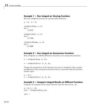 11 Function Handles
Example 1 — Run integral on Varying Functions
Run the integral function on varying input functions:
a = 0; b = 5;
integral(@log, a, b)
ans =
3.0472
integral(@sin, a, b)
ans =
0.7163
integral(@humps, a, b)
ans =
12.3566
Example 2 — Run integral on Anonymous Functions
Run integral on a MATLAB built-in function or an anonymous function:
n = integral(@log, 0, 3);
n = integral(@(x)x.^2, 0, 3);
Change the parameters of the function you pass to integral with a simple
modification of the anonymous function that is associated with the function
handle input:
a = 3.7;
z = integral(@(x)x.^a, 0, 3);
Example 3 — Compare integral Results on Different Functions
Compare the integral of the cosine function over the interval [a, b]:
a = 0; b = 10;
int1 = integral(@cos,a,b)
int1 =
11-14
 