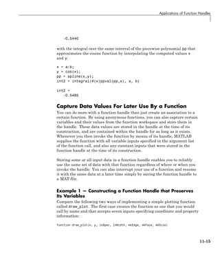 Applications of Function Handles
-0.5440
with the integral over the same interval of the piecewise polynomial pp that
approximates the cosine function by interpolating the computed values x
and y:
x = a:b;
y = cos(x);
pp = spline(x,y);
int2 = integral(@(x)ppval(pp,x), a, b)
int2 =
-0.5485
Capture Data Values For Later Use By a Function
You can do more with a function handle than just create an association to a
certain function. By using anonymous functions, you can also capture certain
variables and their values from the function workspace and store them in
the handle. These data values are stored in the handle at the time of its
construction, and are contained within the handle for as long as it exists.
Whenever you then invoke the function by means of its handle, MATLAB
supplies the function with all variable inputs specified in the argument list
of the function call, and also any constant inputs that were stored in the
function handle at the time of its construction.
Storing some or all input data in a function handle enables you to reliably
use the same set of data with that function regardless of where or when you
invoke the handle. You can also interrupt your use of a function and resume
it with the same data at a later time simply by saving the function handle to
a MAT-file.
Example 1 — Constructing a Function Handle that Preserves
Its Variables
Compare the following two ways of implementing a simple plotting function
called draw_plot. The first case creates the function as one that you would
call by name and that accepts seven inputs specifying coordinate and property
information:
function draw_plot(x, y, lnSpec, lnWidth, mkEdge, mkFace, mkSize)
11-15
 