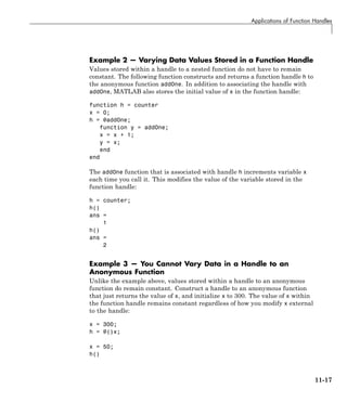 Applications of Function Handles
Example 2 — Varying Data Values Stored in a Function Handle
Values stored within a handle to a nested function do not have to remain
constant. The following function constructs and returns a function handle h to
the anonymous function addOne. In addition to associating the handle with
addOne, MATLAB also stores the initial value of x in the function handle:
function h = counter
x = 0;
h = @addOne;
function y = addOne;
x = x + 1;
y = x;
end
end
The addOne function that is associated with handle h increments variable x
each time you call it. This modifies the value of the variable stored in the
function handle:
h = counter;
h()
ans =
1
h()
ans =
2
Example 3 — You Cannot Vary Data in a Handle to an
Anonymous Function
Unlike the example above, values stored within a handle to an anonymous
function do remain constant. Construct a handle to an anonymous function
that just returns the value of x, and initialize x to 300. The value of x within
the function handle remains constant regardless of how you modify x external
to the handle:
x = 300;
h = @()x;
x = 50;
h()
11-17
 