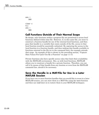 11 Function Handles
ans =
300
clear x
h()
ans =
300
Call Functions Outside of Their Normal Scope
By design, only functions within a program file are permitted to access local
functions defined within that file. However, if, in this same file, you were to
construct a function handle for one of the internal local functions, and then
pass that handle to a variable that exists outside of the file, access to that
local function would be essentially unlimited. By capturing the access to the
local function in a function handle, and then making that handle available to
functions external to the file (or to the command line), the example extends
that scope. An example of this is shown in the preceding section, “Capture
Data Values For Later Use By a Function” on page 11-15.
Private functions also have specific access rules that limit their availability
with the MATLAB environment. But, as with local functions, MATLAB
allows you to construct a handle for a private function. Therefore, you can
call it by means of that handle from any location or even from the MATLAB
command line, should it be necessary.
Save the Handle in a MAT-File for Use in a Later
MATLAB Session
If you have one or more function handles that you would like to reuse in a later
MATLAB session, you can store them in a MAT-file using the save function
and then use load later on to restore them to your MATLAB workspace.
11-18
 