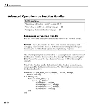 11 Function Handles
Advanced Operations on Function Handles
In this section...
“Examining a Function Handle” on page 11-20
“Converting to and from a String” on page 11-21
“Comparing Function Handles” on page 11-23
Examining a Function Handle
Use the functions function to examine the contents of a function handle.
Caution MATLAB provides the functions function for querying and
debugging purposes only. Because its behavior may change in subsequent
releases, you should not rely upon it for programming purposes.
The following example is a continuation of an example in an earlier section of
the Function Handles documentation. See Example 1 in the section “Capture
Data Values For Later Use By a Function” on page 11-15 for the complete
example.
Construct a function handle that contains both a function association, and
data required by that function to execute. The following function constructs
the function handle, h:
function h = get_plot_handle(lnSpec, lnWidth, mkEdge, ...
mkFace, mkSize)
h = @draw_plot;
function draw_plot(x, y)
plot(x, y, lnSpec, ...
'LineWidth', lnWidth, ...
'MarkerEdgeColor', mkEdge, ...
'MarkerFaceColor', mkFace, ...
'MarkerSize', mkSize)
end
end
11-20
 