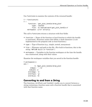 Advanced Operations on Function Handles
Use functions to examine the contents of the returned handle:
f = functions(h)
f =
function: 'get_plot_handle/draw_plot'
type: 'nested'
file: 'D:matlabworkget_plot_handle.m'
workspace: {[1x1 struct]}
The call to functions returns a structure with four fields:
• function — Name of the function or local function to which the handle
is associated. (Function names that follow a slash character (/) are
implemented in the program code as local functions.)
• type — Type of function (e.g., simple, nested, anonymous)
• file — Filename and path to the file. (For built-in functions, this is the
string 'MATLAB built-in function')
• workspace — Variables in the function workspace at the time the handle
was constructed, along with their values
Examine the workspace variables that you saved in the function handle:
f.workspace{:}
ans =
h: @get_plot_handle/draw_plot
lnSpec: '--rs'
lnWidth: 2
mrkrEdge: 'k'
mrkrFace: 'g'
mrkrSize: 10
Converting to and from a String
Two functions, str2func and func2str enable you to convert between a
string containing a function name and a function handle that is associated
with that function name.
11-21
 