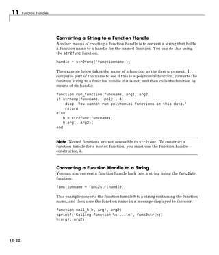 11 Function Handles
Converting a String to a Function Handle
Another means of creating a function handle is to convert a string that holds
a function name to a handle for the named function. You can do this using
the str2func function:
handle = str2func('functionname');
The example below takes the name of a function as the first argument. It
compares part of the name to see if this is a polynomial function, converts the
function string to a function handle if it is not, and then calls the function by
means of its handle:
function run_function(funcname, arg1, arg2)
if strncmp(funcname, 'poly', 4)
disp 'You cannot run polynomial functions on this data.'
return
else
h = str2func(funcname);
h(arg1, arg2);
end
Note Nested functions are not accessible to str2func. To construct a
function handle for a nested function, you must use the function handle
constructor, @.
Converting a Function Handle to a String
You can also convert a function handle back into a string using the func2str
function:
functionname = func2str(handle);
This example converts the function handle h to a string containing the function
name, and then uses the function name in a message displayed to the user:
function call_h(h, arg1, arg2)
sprintf('Calling function %s ...n', func2str(h))
h(arg1, arg2)
11-22
 