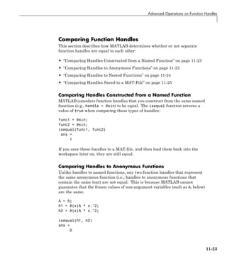 Advanced Operations on Function Handles
Comparing Function Handles
This section describes how MATLAB determines whether or not separate
function handles are equal to each other:
• “Comparing Handles Constructed from a Named Function” on page 11-23
• “Comparing Handles to Anonymous Functions” on page 11-23
• “Comparing Handles to Nested Functions” on page 11-24
• “Comparing Handles Saved to a MAT-File” on page 11-25
Comparing Handles Constructed from a Named Function
MATLAB considers function handles that you construct from the same named
function (e.g., handle = @sin) to be equal. The isequal function returns a
value of true when comparing these types of handles:
func1 = @sin;
func2 = @sin;
isequal(func1, func2)
ans =
1
If you save these handles to a MAT-file, and then load them back into the
workspace later on, they are still equal.
Comparing Handles to Anonymous Functions
Unlike handles to named functions, any two function handles that represent
the same anonymous function (i.e., handles to anonymous functions that
contain the same text) are not equal. This is because MATLAB cannot
guarantee that the frozen values of non-argument variables (such as A, below)
are the same.
A = 5;
h1 = @(x)A * x.^2;
h2 = @(x)A * x.^2;
isequal(h1, h2)
ans =
0
11-23
 