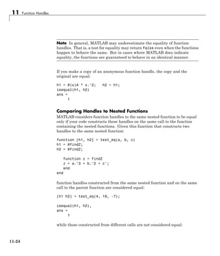 11 Function Handles
Note In general, MATLAB may underestimate the equality of function
handles. That is, a test for equality may return false even when the functions
happen to behave the same. But in cases where MATLAB does indicate
equality, the functions are guaranteed to behave in an identical manner.
If you make a copy of an anonymous function handle, the copy and the
original are equal:
h1 = @(x)A * x.^2; h2 = h1;
isequal(h1, h2)
ans =
1
Comparing Handles to Nested Functions
MATLAB considers function handles to the same nested function to be equal
only if your code constructs these handles on the same call to the function
containing the nested functions. Given this function that constructs two
handles to the same nested function:
function [h1, h2] = test_eq(a, b, c)
h1 = @findZ;
h2 = @findZ;
function z = findZ
z = a.^3 + b.^2 + c';
end
end
function handles constructed from the same nested function and on the same
call to the parent function are considered equal:
[h1 h2] = test_eq(4, 19, -7);
isequal(h1, h2),
ans =
1
while those constructed from different calls are not considered equal:
11-24
 