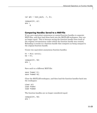 Advanced Operations on Function Handles
[q1 q2] = test_eq(3, -1, 2);
isequal(h1, q1)
ans =
0
Comparing Handles Saved to a MAT-File
If you save equivalent anonymous or nested function handles to separate
MAT-files, and then load them back into the MATLAB workspace, they are
no longer equal. This is because saving the function handle loses track of
the original circumstances under which the function handle was created.
Reloading it results in a function handle that compares as being unequal to
the original function handle.
Create two equivalent anonymous function handles:
h1 = @(x) sin(x);
h2 = h1;
isequal(h1, h2)
ans =
1
Save each to a different MAT-file:
save fname1 h1;
save fname2 h2;
Clear the MATLAB workspace, and then load the function handles back into
the workspace:
clear all
load fname1
load fname2
The function handles are no longer considered equal:
isequal(h1, h2)
ans =
11-25
 