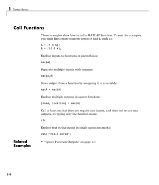1 Syntax Basics
Call Functions
These examples show how to call a MATLAB function. To run the examples,
you must first create numeric arrays A and B, such as:
A = [1 3 5];
B = [10 6 4];
Enclose inputs to functions in parentheses:
max(A)
Separate multiple inputs with commas:
max(A,B)
Store output from a function by assigning it to a variable:
maxA = max(A)
Enclose multiple outputs in square brackets:
[maxA, location] = max(A)
Call a function that does not require any inputs, and does not return any
outputs, by typing only the function name:
clc
Enclose text string inputs in single quotation marks:
disp('hello world')
Related
Examples
• “Ignore Function Outputs” on page 1-7
1-6
 