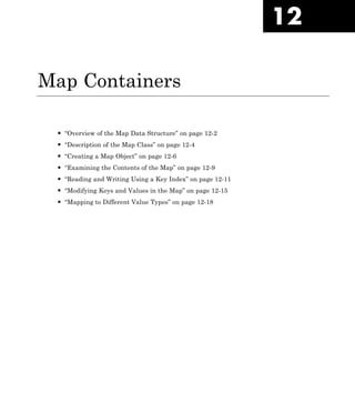 12
Map Containers
• “Overview of the Map Data Structure” on page 12-2
• “Description of the Map Class” on page 12-4
• “Creating a Map Object” on page 12-6
• “Examining the Contents of the Map” on page 12-9
• “Reading and Writing Using a Key Index” on page 12-11
• “Modifying Keys and Values in the Map” on page 12-15
• “Mapping to Different Value Types” on page 12-18
 