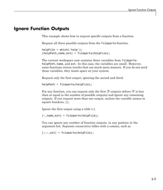 Ignore Function Outputs
Ignore Function Outputs
This example shows how to request specific outputs from a function.
Request all three possible outputs from the fileparts function.
helpFile = which('help');
[helpPath,name,ext] = fileparts(helpFile);
The current workspace now contains three variables from fileparts:
helpPath, name, and ext. In this case, the variables are small. However,
some functions return results that use much more memory. If you do not need
those variables, they waste space on your system.
Request only the first output, ignoring the second and third.
helpPath = fileparts(helpFile);
For any function, you can request only the first outputs (where is less
than or equal to the number of possible outputs) and ignore any remaining
outputs. If you request more than one output, enclose the variable names in
square brackets, [].
Ignore the first output using a tilde (~).
[~,name,ext] = fileparts(helpFile);
You can ignore any number of function outputs, in any position in the
argument list. Separate consecutive tildes with a comma, such as
[~,~,ext] = fileparts(helpFile);
1-7
 