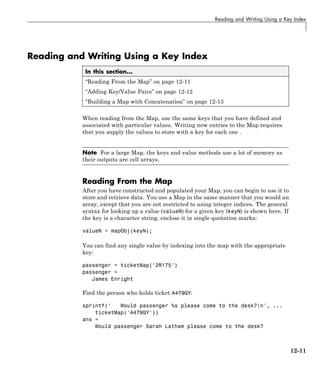 Reading and Writing Using a Key Index
Reading and Writing Using a Key Index
In this section...
“Reading From the Map” on page 12-11
“Adding Key/Value Pairs” on page 12-12
“Building a Map with Concatenation” on page 12-13
When reading from the Map, use the same keys that you have defined and
associated with particular values. Writing new entries to the Map requires
that you supply the values to store with a key for each one .
Note For a large Map, the keys and value methods use a lot of memory as
their outputs are cell arrays.
Reading From the Map
After you have constructed and populated your Map, you can begin to use it to
store and retrieve data. You use a Map in the same manner that you would an
array, except that you are not restricted to using integer indices. The general
syntax for looking up a value (valueN) for a given key (keyN) is shown here. If
the key is a character string, enclose it in single quotation marks:
valueN = mapObj(keyN);
You can find any single value by indexing into the map with the appropriate
key:
passenger = ticketMap('2R175')
passenger =
James Enright
Find the person who holds ticket A479GY:
sprintf(' Would passenger %s please come to the desk?n', ...
ticketMap('A479GY'))
ans =
Would passenger Sarah Latham please come to the desk?
12-11
 
