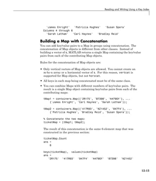 Reading and Writing Using a Key Index
'James Enright' 'Patricia Hughes' 'Susan Spera'
Columns 4 through 6
'Sarah Latham' 'Carl Haynes' 'Bradley Reid'
Building a Map with Concatenation
You can add key/value pairs to a Map in groups using concatenation. The
concatenation of Map objects is different from other classes. Instead of
building a vector of s, MATLAB returns a single Map containing the key/value
pairs from each of the contributing Map objects.
Rules for the concatenation of Map objects are:
• Only vertical vectors of Map objects are allowed. You cannot create an
m-by-n array or a horizontal vector of s. For this reason, vertcat is
supported for Map objects, but not horzcat.
• All keys in each map being concatenated must be of the same class.
• You can combine Maps with different numbers of key/value pairs. The
result is a single Map object containing key/value pairs from each of the
contributing maps:
tMap1 = containers.Map({'2R175', 'B7398', 'A479GY'}, ...
{'James Enright', 'Carl Haynes', 'Sarah Latham'});
tMap2 = containers.Map({'417R93', 'NZ1452', '947F4'}, ...
{'Patricia Hughes', 'Bradley Reid', 'Susan Spera'});
% Concatenate the two maps:
ticketMap = [tMap1; tMap2];
The result of this concatenation is the same 6-element map that was
constructed in the previous section:
ticketMap.Count
ans =
6
keys(ticketMap), values(ticketMap)
ans =
'2R175' '417R93' '947F4' 'A479GY' 'B7398' 'NZ1452'
12-13
 