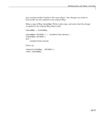 Modifying Keys and Values in the Map
just creating another handle to the same object. Any changes you make to
this handle are also applied to the original Map.
Make a copy of Map ticketMap. Write to this copy, and notice that the change
is applied to the original Map object itself:
copiedMap = ticketMap;
copiedMap('AZ12345') = 'unidentified person';
ticketMap('AZ12345')
ans =
unidentified person
Clean up:
remove(ticketMap, 'AZ12345');
clear copiedMap;
12-17
 