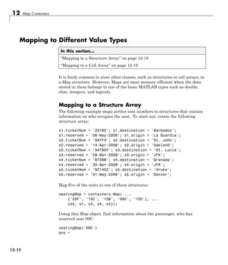 12 Map Containers
Mapping to Different Value Types
In this section...
“Mapping to a Structure Array” on page 12-18
“Mapping to a Cell Array” on page 12-19
It is fairly common to store other classes, such as structures or cell arrays, in
a Map structure. However, Maps are most memory efficient when the data
stored in them belongs to one of the basic MATLAB types such as double,
char, integers, and logicals.
Mapping to a Structure Array
The following example maps airline seat numbers to structures that contain
information on who occupies the seat. To start out, create the following
structure array:
s1.ticketNum = '2S185'; s1.destination = 'Barbados';
s1.reserved = '06-May-2008'; s1.origin = 'La Guardia';
s2.ticketNum = '947F4'; s2.destination = 'St. John';
s2.reserved = '14-Apr-2008'; s2.origin = 'Oakland';
s3.ticketNum = 'A479GY'; s3.destination = 'St. Lucia';
s3.reserved = '28-Mar-2008'; s3.origin = 'JFK';
s4.ticketNum = 'B7398'; s4.destination = 'Granada';
s4.reserved = '30-Apr-2008'; s4.origin = 'JFK';
s5.ticketNum = 'NZ1452'; s5.destination = 'Aruba';
s5.reserved = '01-May-2008'; s5.origin = 'Denver';
Map five of the seats to one of these structures:
seatingMap = containers.Map( ...
{'23F', '15C', '15B', '09C', '12D'}, ...
{s5, s1, s3, s4, s2});
Using this Map object, find information about the passenger, who has
reserved seat 09C:
seatingMap('09C')
ans =
12-18
 