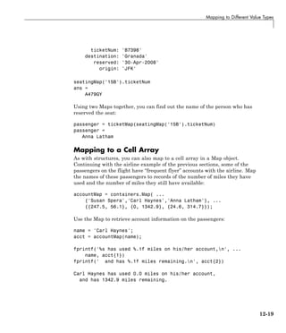 Mapping to Different Value Types
ticketNum: 'B7398'
destination: 'Granada'
reserved: '30-Apr-2008'
origin: 'JFK'
seatingMap('15B').ticketNum
ans =
A479GY
Using two Maps together, you can find out the name of the person who has
reserved the seat:
passenger = ticketMap(seatingMap('15B').ticketNum)
passenger =
Anna Latham
Mapping to a Cell Array
As with structures, you can also map to a cell array in a Map object.
Continuing with the airline example of the previous sections, some of the
passengers on the flight have “frequent flyer” accounts with the airline. Map
the names of these passengers to records of the number of miles they have
used and the number of miles they still have available:
accountMap = containers.Map( ...
{'Susan Spera','Carl Haynes','Anna Latham'}, ...
{{247.5, 56.1}, {0, 1342.9}, {24.6, 314.7}});
Use the Map to retrieve account information on the passengers:
name = 'Carl Haynes';
acct = accountMap(name);
fprintf('%s has used %.1f miles on his/her account,n', ...
name, acct{1})
fprintf(' and has %.1f miles remaining.n', acct{2})
Carl Haynes has used 0.0 miles on his/her account,
and has 1342.9 miles remaining.
12-19
 