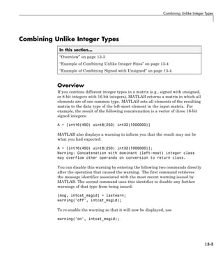 Combining Unlike Integer Types
Combining Unlike Integer Types
In this section...
“Overview” on page 13-3
“Example of Combining Unlike Integer Sizes” on page 13-4
“Example of Combining Signed with Unsigned” on page 13-4
Overview
If you combine different integer types in a matrix (e.g., signed with unsigned,
or 8-bit integers with 16-bit integers), MATLAB returns a matrix in which all
elements are of one common type. MATLAB sets all elements of the resulting
matrix to the data type of the left-most element in the input matrix. For
example, the result of the following concatenation is a vector of three 16-bit
signed integers:
A = [int16(450) uint8(250) int32(1000000)]
MATLAB also displays a warning to inform you that the result may not be
what you had expected:
A = [int16(450) uint8(250) int32(1000000)];
Warning: Concatenation with dominant (left-most) integer class
may overflow other operands on conversion to return class.
You can disable this warning by entering the following two commands directly
after the operation that caused the warning. The first command retrieves
the message identifier associated with the most recent warning issued by
MATLAB. The second command uses this identifier to disable any further
warnings of that type from being issued:
[msg, intcat_msgid] = lastwarn;
warning('off', intcat_msgid);
To re-enable the warning so that it will now be displayed, use
warning('on', intcat_msgid);
13-3
 