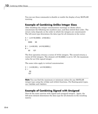 13 Combining Unlike Classes
You can use these commands to disable or enable the display of any MATLAB
warning.
Example of Combining Unlike Integer Sizes
After disabling the integer concatenation warnings as shown above,
concatenate the following two numbers once, and then switch their order. The
return value depends on the order in which the integers are concatenated.
The left-most type determines the data type for all elements in the vector:
A = [int16(5000) int8(50)]
A =
5000 50
B = [int8(50) int16(5000)]
B =
50 127
The first operation returns a vector of 16-bit integers. The second returns a
vector of 8-bit integers. The element int16(5000) is set to 127, the maximum
value for an 8-bit signed integer.
The same rules apply to vertical concatenation:
C = [int8(50); int16(5000)]
C =
50
127
Note You can find the maximum or minimum values for any MATLAB
integer type using the intmax and intmin functions. For floating-point types,
use realmax and realmin.
Example of Combining Signed with Unsigned
Now do the same exercise with signed and unsigned integers. Again, the
left-most element determines the data type for all elements in the resulting
matrix:
13-4
 