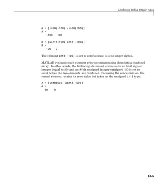 Combining Unlike Integer Types
A = [int8(-100) uint8(100)]
A =
-100 100
B = [uint8(100) int8(-100)]
B =
100 0
The element int8(-100) is set to zero because it is no longer signed.
MATLAB evaluates each element prior to concatenating them into a combined
array. In other words, the following statement evaluates to an 8-bit signed
integer (equal to 50) and an 8-bit unsigned integer (unsigned -50 is set to
zero) before the two elements are combined. Following the concatenation, the
second element retains its zero value but takes on the unsigned int8 type:
A = [int8(50), uint8(-50)]
A =
50 0
13-5
 