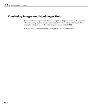 13 Combining Unlike Classes
Combining Integer and Noninteger Data
If you combine integers with double, single, or logical classes, all elements
of the resulting matrix are given the data type of the left-most integer. For
example, all elements of the following vector are set to int32:
A = [true pi int32(1000000) single(17.32) uint8(250)]
13-6
 