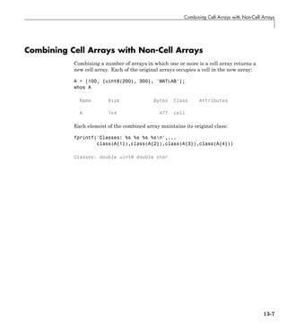 Combining Cell Arrays with Non-Cell Arrays
Combining Cell Arrays with Non-Cell Arrays
Combining a number of arrays in which one or more is a cell array returns a
new cell array. Each of the original arrays occupies a cell in the new array:
A = [100, {uint8(200), 300}, 'MATLAB'];
whos A
Name Size Bytes Class Attributes
A 1x4 477 cell
Each element of the combined array maintains its original class:
fprintf('Classes: %s %s %s %sn',...
class(A{1}),class(A{2}),class(A{3}),class(A{4}))
Classes: double uint8 double char
13-7
 