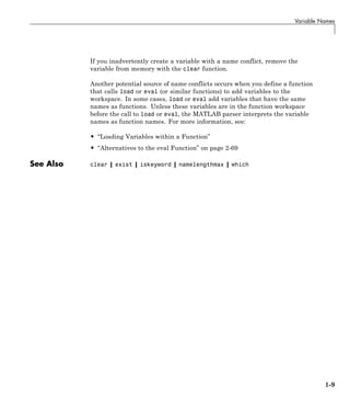 Variable Names
If you inadvertently create a variable with a name conflict, remove the
variable from memory with the clear function.
Another potential source of name conflicts occurs when you define a function
that calls load or eval (or similar functions) to add variables to the
workspace. In some cases, load or eval add variables that have the same
names as functions. Unless these variables are in the function workspace
before the call to load or eval, the MATLAB parser interprets the variable
names as function names. For more information, see:
• “Loading Variables within a Function”
• “Alternatives to the eval Function” on page 2-69
See Also clear | exist | iskeyword | namelengthmax | which
1-9
 