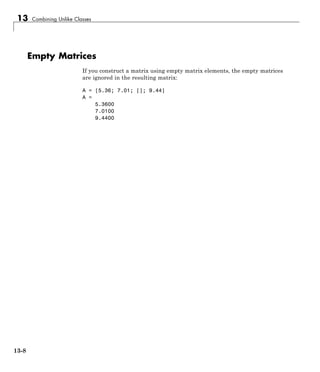 13 Combining Unlike Classes
Empty Matrices
If you construct a matrix using empty matrix elements, the empty matrices
are ignored in the resulting matrix:
A = [5.36; 7.01; []; 9.44]
A =
5.3600
7.0100
9.4400
13-8
 