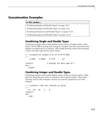 Concatenation Examples
Concatenation Examples
In this section...
“Combining Single and Double Types” on page 13-9
“Combining Integer and Double Types” on page 13-9
“Combining Character and Double Types” on page 13-10
“Combining Logical and Double Types” on page 13-10
Combining Single and Double Types
Combining single values with double values yields a single matrix. Note
that 5.73*10^300 is too big to be stored as a single, thus the conversion from
double to single sets it to infinity. (The class function used in this example
returns the data type for the input value).
x = [single(4.5) single(-2.8) pi 5.73*10^300]
x =
4.5000 -2.8000 3.1416 Inf
class(x) % Display the data type of x
ans =
single
Combining Integer and Double Types
Combining integer values with double values yields an integer matrix. Note
that the fractional part of pi is rounded to the nearest integer. (The int8
function used in this example converts its numeric argument to an 8-bit
integer).
x = [int8(21) int8(-22) int8(23) pi 45/6]
x =
21 -22 23 3 8
class(x)
ans =
int8
13-9
 