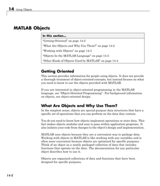 14 Using Objects
MATLAB Objects
In this section...
“Getting Oriented” on page 14-2
“What Are Objects and Why Use Them?” on page 14-2
“Working with Objects” on page 14-3
“Objects In the MATLAB Language” on page 14-3
“Other Kinds of Objects Used by MATLAB” on page 14-4
Getting Oriented
This section provides information for people using objects. It does not provide
a thorough treatment of object-oriented concepts, but instead focuses on what
you need to know to use the objects provided with MATLAB.
If you are interested in object-oriented programming in the MATLAB
language, see “Object-Oriented Programming”. For background information
on objects, see object-oriented design.
What Are Objects and Why Use Them?
In the simplest sense, objects are special-purpose data structures that have a
specific set of operations that you can perform on the data they contain.
You do not need to know how objects implement operations or store data. This
fact makes objects modular and easy to pass within application programs. It
also isolates your code from changes to the object’s design and implementation.
MATLAB uses objects because they are a convenient way to package data.
Working with objects in MATLAB is like working with any variables and is
often more convenient because objects are optimized for specific purposes.
Think of an object as a neatly packaged collection of data that includes
functions that operate on the data. The documentation for any particular
object describes how to use it.
Objects are organized collections of data and functions that have been
designed for specific purposes.
14-2
 