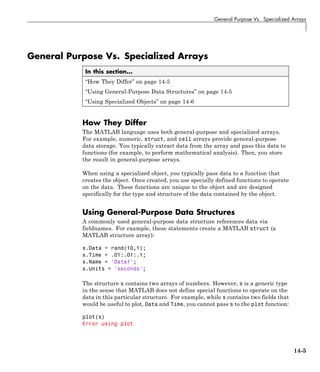 General Purpose Vs. Specialized Arrays
General Purpose Vs. Specialized Arrays
In this section...
“How They Differ” on page 14-5
“Using General-Purpose Data Structures” on page 14-5
“Using Specialized Objects” on page 14-6
How They Differ
The MATLAB language uses both general-purpose and specialized arrays.
For example, numeric, struct, and cell arrays provide general-purpose
data storage. You typically extract data from the array and pass this data to
functions (for example, to perform mathematical analysis). Then, you store
the result in general-purpose arrays.
When using a specialized object, you typically pass data to a function that
creates the object. Once created, you use specially defined functions to operate
on the data. These functions are unique to the object and are designed
specifically for the type and structure of the data contained by the object.
Using General-Purpose Data Structures
A commonly used general-purpose data structure references data via
fieldnames. For example, these statements create a MATLAB struct (a
MATLAB structure array):
s.Data = rand(10,1);
s.Time = .01:.01:.1;
s.Name = 'Data1';
s.Units = 'seconds';
The structure s contains two arrays of numbers. However, s is a generic type
in the sense that MATLAB does not define special functions to operate on the
data in this particular structure. For example, while s contains two fields that
would be useful to plot, Data and Time, you cannot pass s to the plot function:
plot(s)
Error using plot
14-5
 